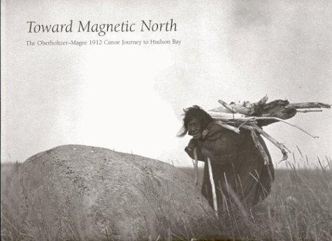 Toward magnetic north : the Oberholtzer-Magee 1912 canoe journey to Hudson Bay 