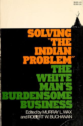 Solving "the Indian problem": the white man's burdensome business. Edited by Murray L. Wax and Robert W. Buchanan.