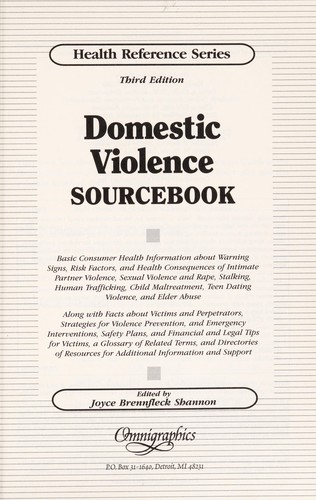 Domestic violence sourcebook : basic consumer health information about warning signs, risk factors, and health consequences of intimate partner violence, sexual violence and rape, stalking, human trafficking, child maltreatment, teen dating violence, and elder abuse : along with facts about victims and perpetrators, strategies for violence prevention, and emergency interventions, safety plans, and financial and legal tips for victims, a glossary of related terms, and directories of resources for additional information and support / edited by Joyce Brennfleck Shannon.
