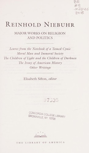 Reinhold Niebuhr major works on religion and politics : leaves from the Notebook of a Tamed Cynic Moral Man and Immoral Society, The Children of Light and the Children of Darkness, The Irony of American History, Other Writings / Elisabeth Sifton, editor.