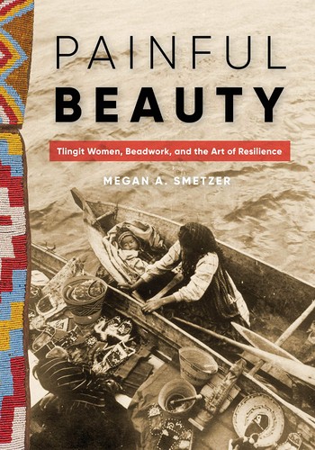 Painful beauty : Tlingit women, beadwork, and the art of resilience / Megan A. Smetzer.